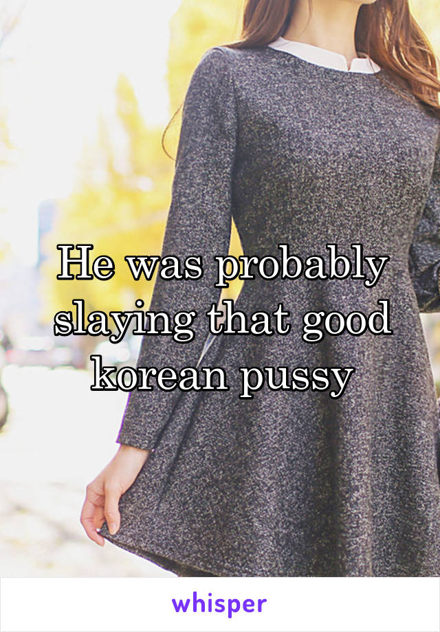 He was probably slaying that good korean pussy