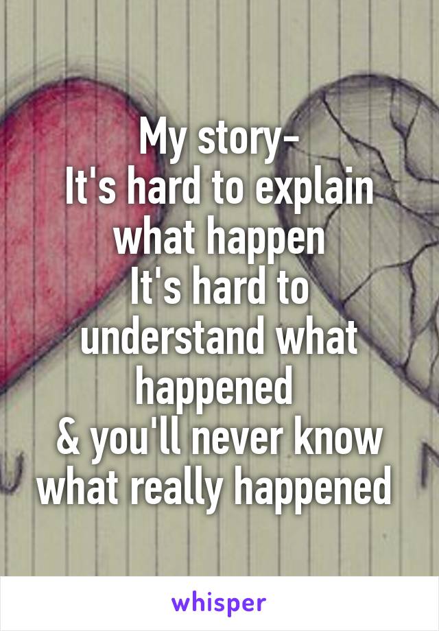 My story-
It's hard to explain what happen
It's hard to understand what happened 
& you'll never know what really happened 