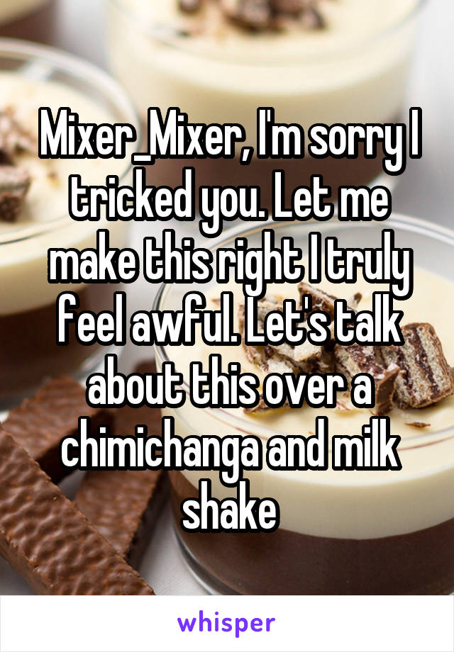 Mixer_Mixer, I'm sorry I tricked you. Let me make this right I truly feel awful. Let's talk about this over a chimichanga and milk shake
