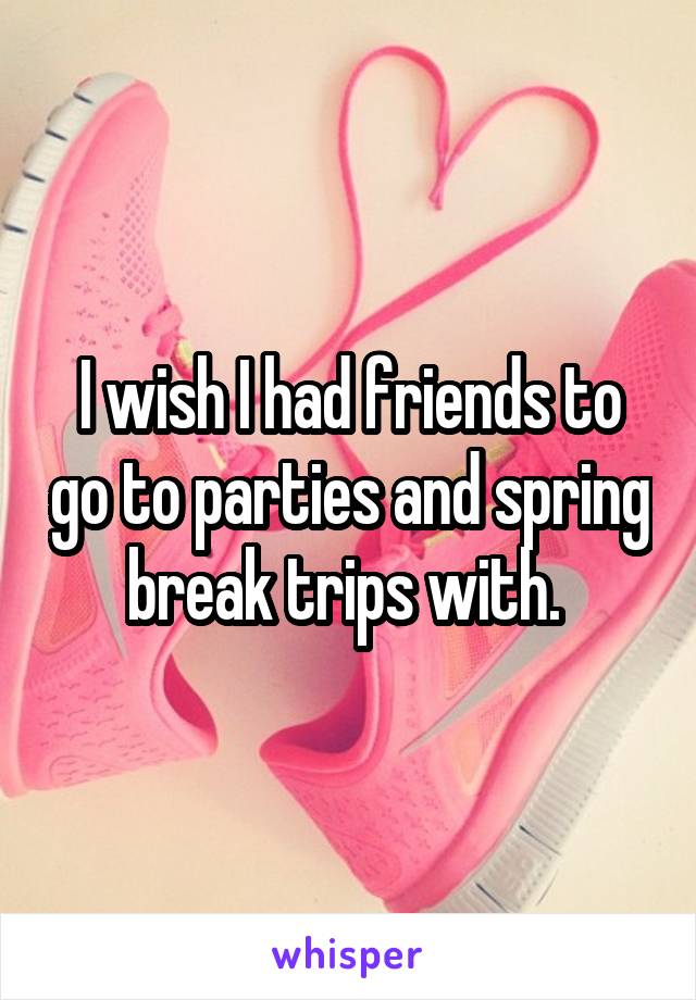 I wish I had friends to go to parties and spring break trips with. 