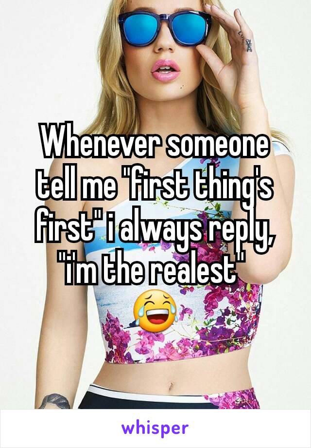 Whenever someone tell me "first thing's first" i always reply, "i'm the realest" 
😂