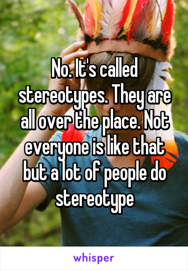 No. It's called stereotypes. They are all over the place. Not everyone is like that but a lot of people do stereotype