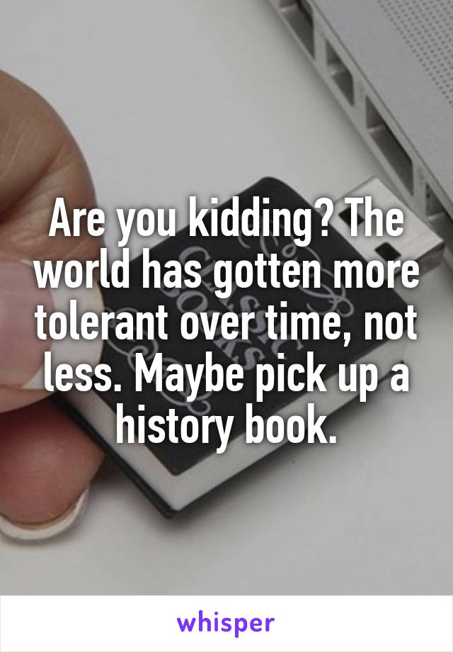 Are you kidding? The world has gotten more tolerant over time, not less. Maybe pick up a history book.