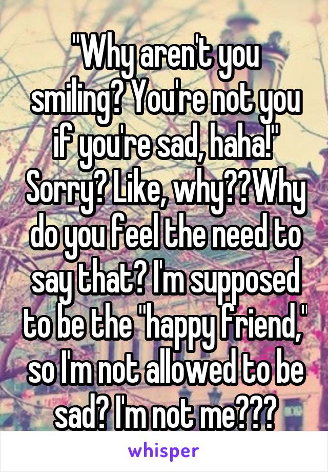 "Why aren't you smiling? You're not you if you're sad, haha!" Sorry? Like, why??Why do you feel the need to say that? I'm supposed to be the "happy friend," so I'm not allowed to be sad? I'm not me???
