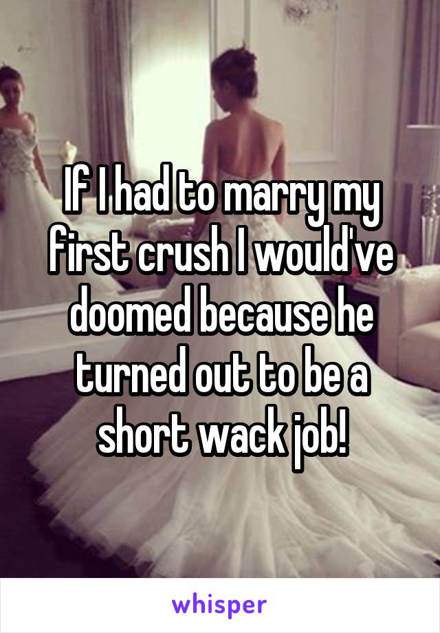 If I had to marry my first crush I would've doomed because he turned out to be a short wack job!