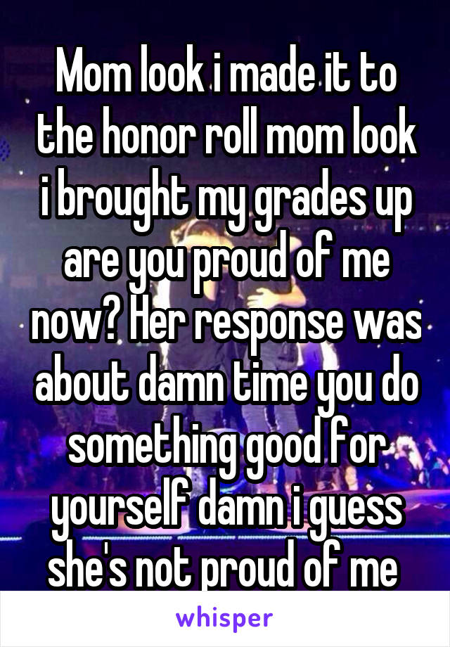 Mom look i made it to the honor roll mom look i brought my grades up are you proud of me now? Her response was about damn time you do something good for yourself damn i guess she's not proud of me 
