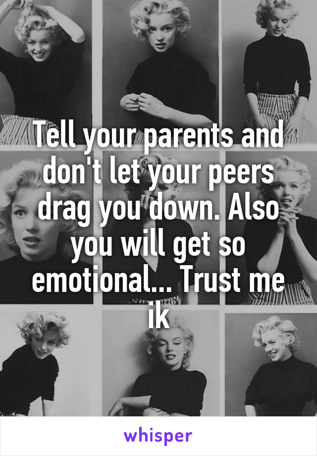 Tell your parents and don't let your peers drag you down. Also you will get so emotional... Trust me ik