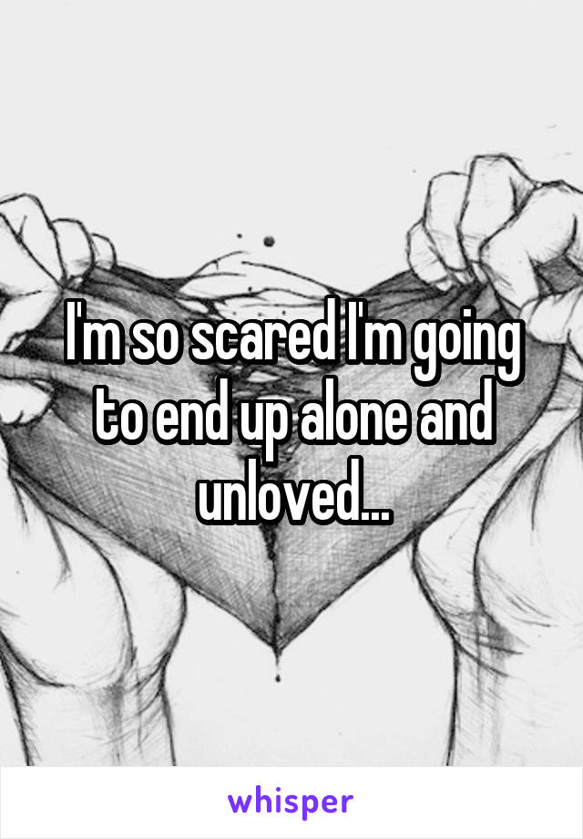I'm so scared I'm going to end up alone and unloved...