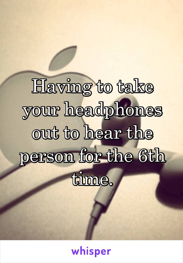 Having to take your headphones out to hear the person for the 6th time.
