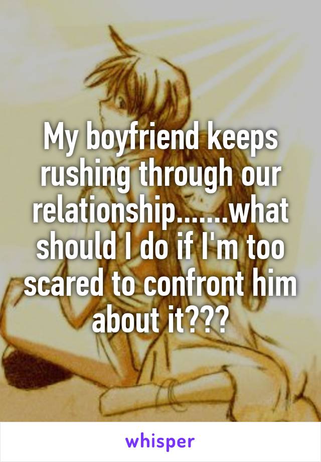 My boyfriend keeps rushing through our relationship.......what should I do if I'm too scared to confront him about it???