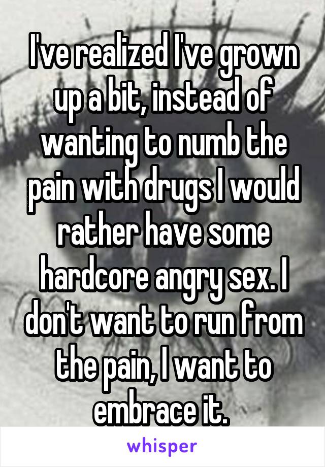 I've realized I've grown up a bit, instead of wanting to numb the pain with drugs I would rather have some hardcore angry sex. I don't want to run from the pain, I want to embrace it. 