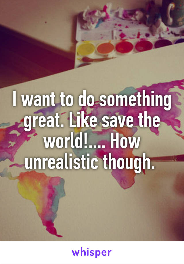 I want to do something great. Like save the world!.... How unrealistic though. 