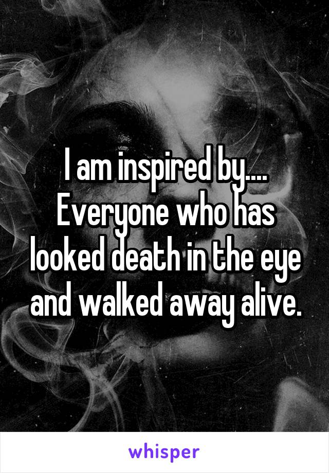 I am inspired by.... Everyone who has looked death in the eye and walked away alive.