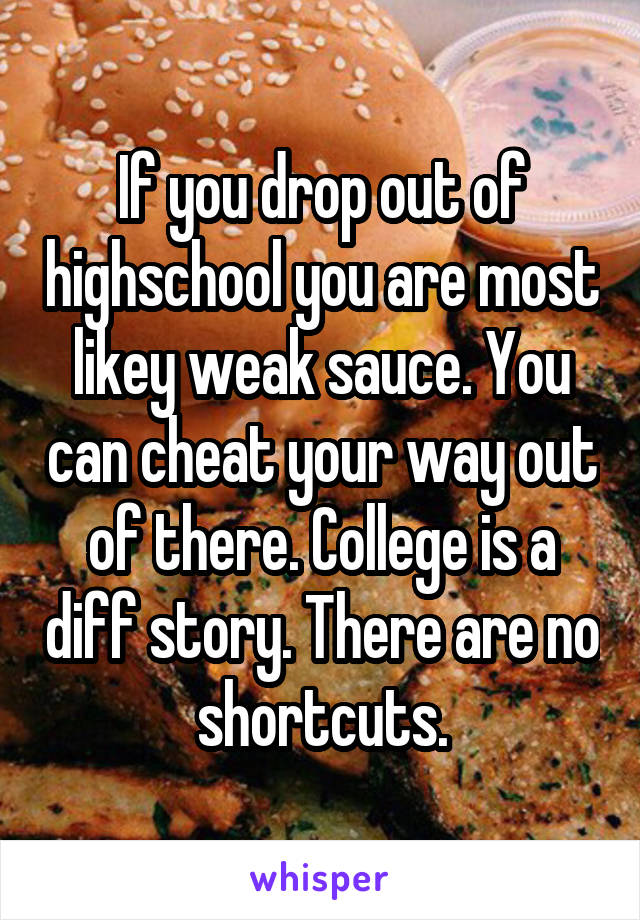 If you drop out of highschool you are most likey weak sauce. You can cheat your way out of there. College is a diff story. There are no shortcuts.
