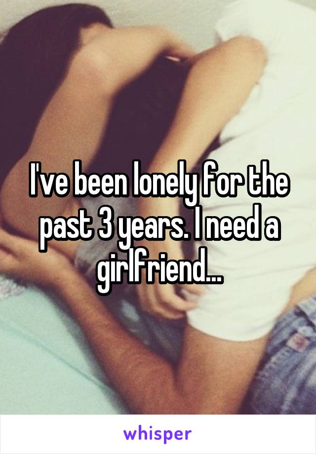 I've been lonely for the past 3 years. I need a girlfriend...