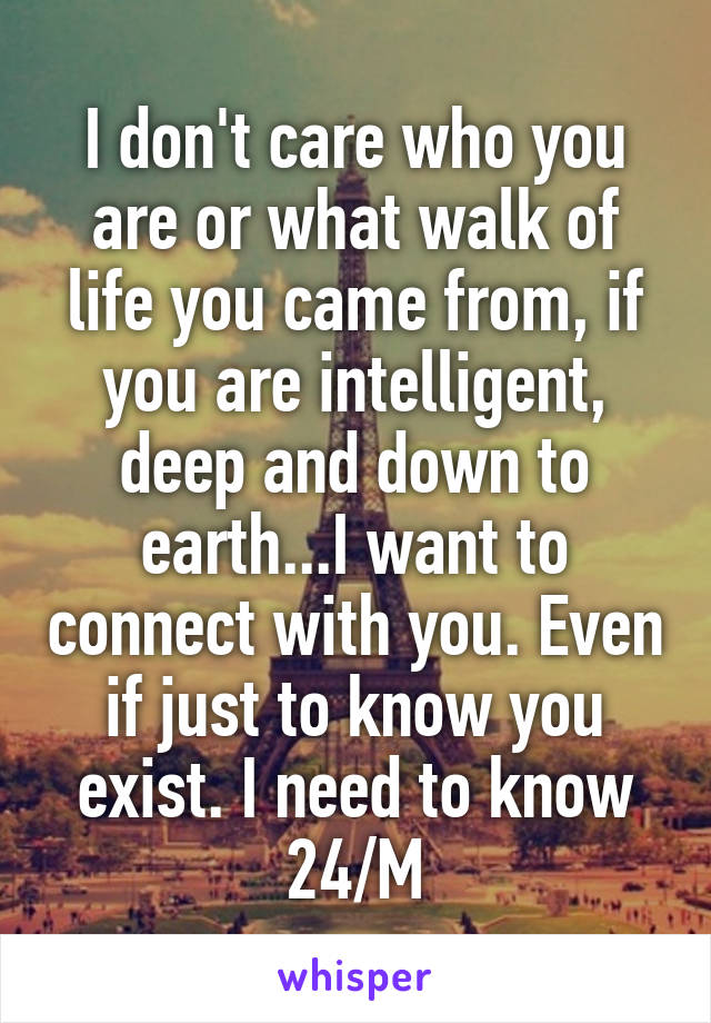 I don't care who you are or what walk of life you came from, if you are intelligent, deep and down to earth...I want to connect with you. Even if just to know you exist. I need to know 24/M
