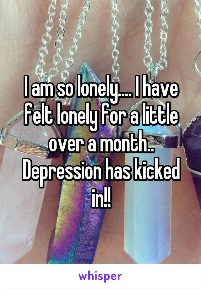 I am so lonely.... I have felt lonely for a little over a month.. Depression has kicked in!!