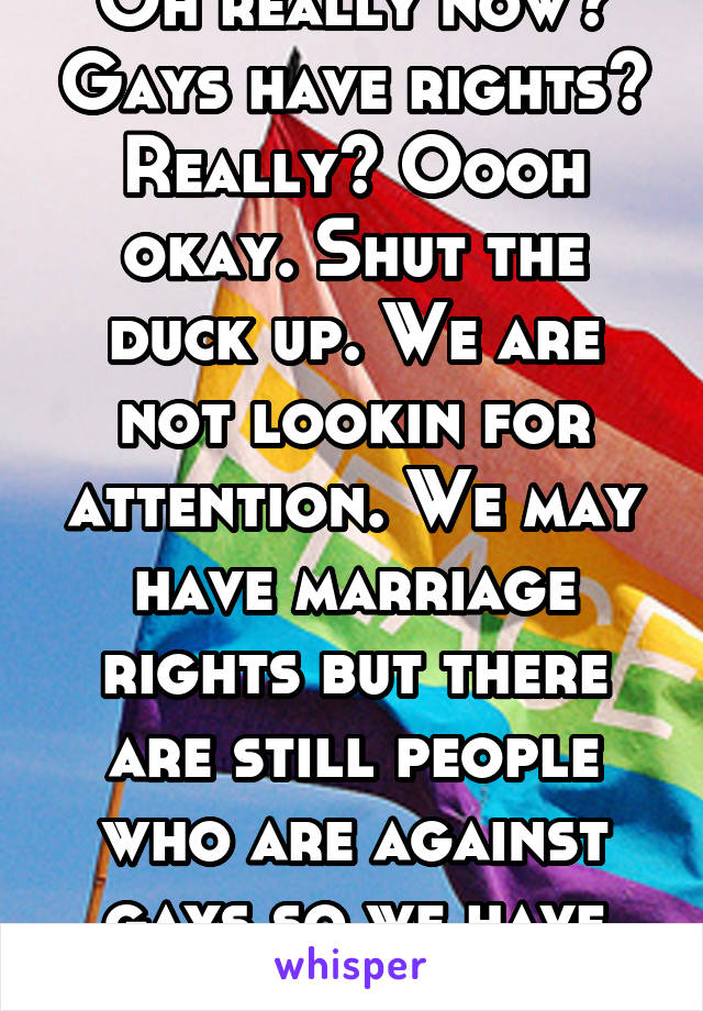 Oh really now? Gays have rights? Really? Oooh okay. Shut the duck up. We are not lookin for attention. We may have marriage rights but there are still people who are against gays so we have rights? No