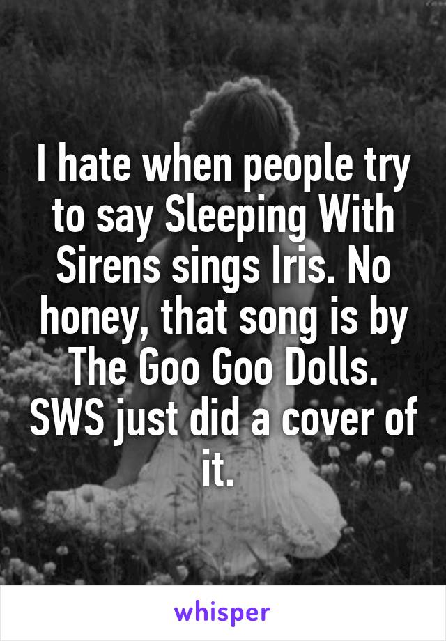 I hate when people try to say Sleeping With Sirens sings Iris. No honey, that song is by The Goo Goo Dolls. SWS just did a cover of it. 