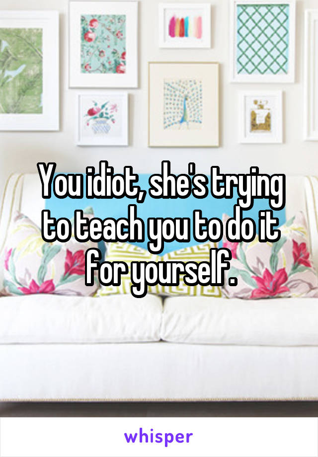You idiot, she's trying to teach you to do it for yourself.