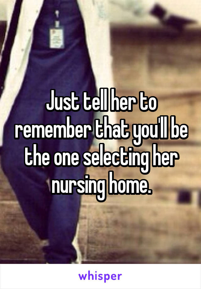 Just tell her to remember that you'll be the one selecting her nursing home.