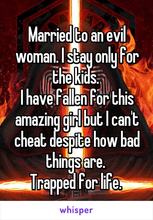 Married to an evil woman. I stay only for the kids. 
I have fallen for this amazing girl but I can't cheat despite how bad things are. 
Trapped for life. 