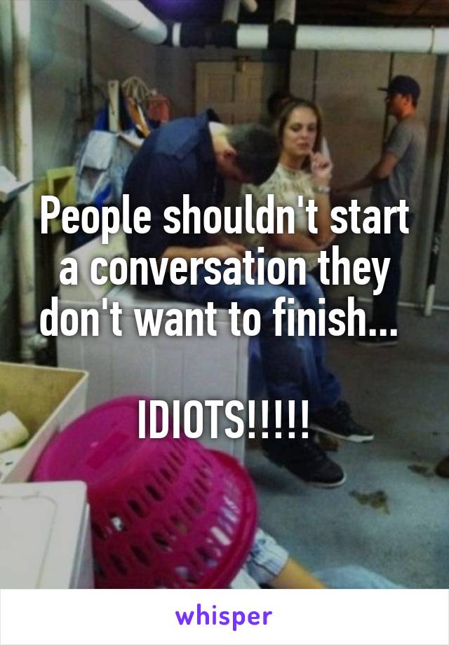People shouldn't start a conversation they don't want to finish... 

IDIOTS!!!!!