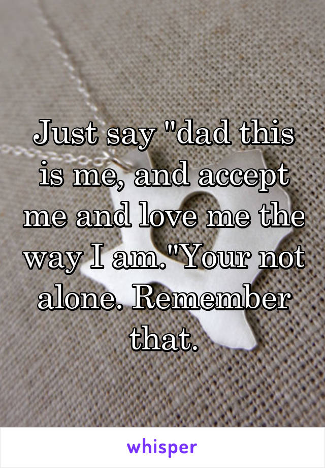 Just say "dad this is me, and accept me and love me the way I am."Your not alone. Remember that.