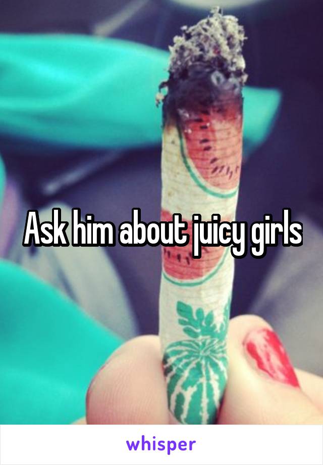 Ask him about juicy girls