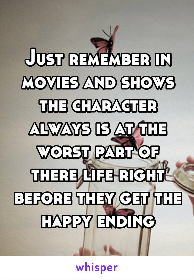Just remember in movies and shows the character always is at the worst part of there life right before they get the happy ending
