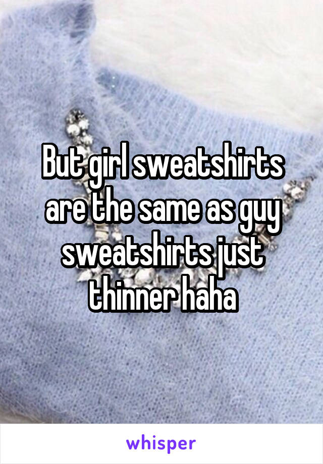 But girl sweatshirts are the same as guy sweatshirts just thinner haha