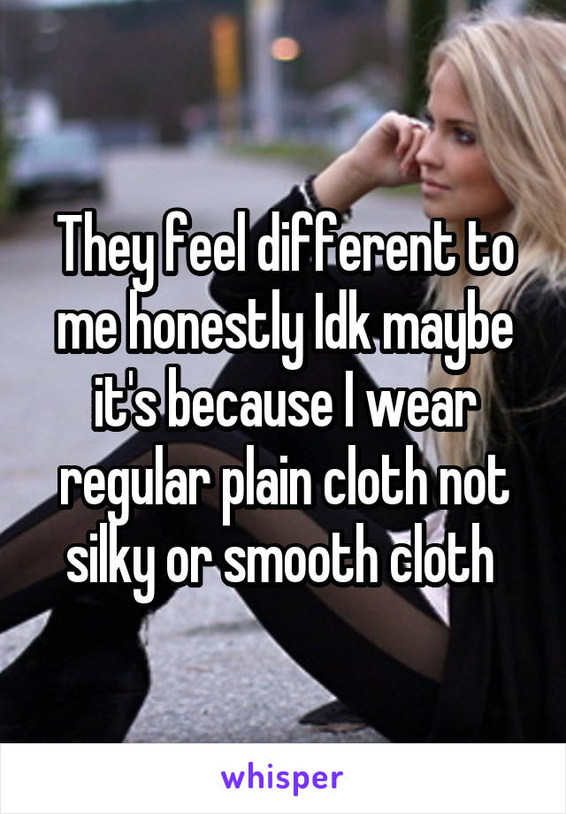 They feel different to me honestly Idk maybe it's because I wear regular plain cloth not silky or smooth cloth 