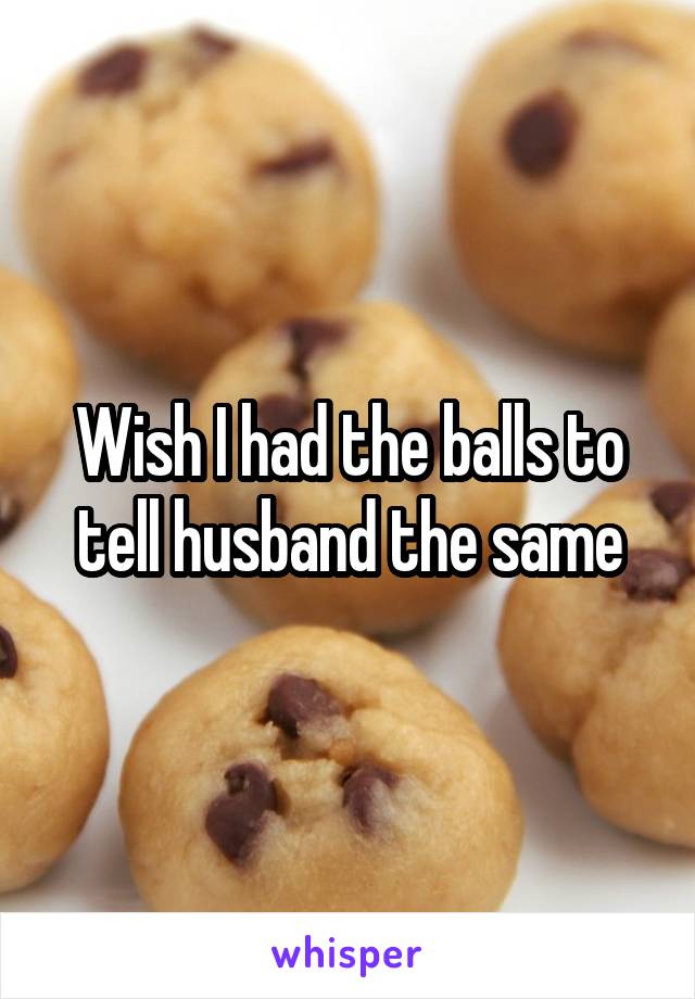 Wish I had the balls to tell husband the same