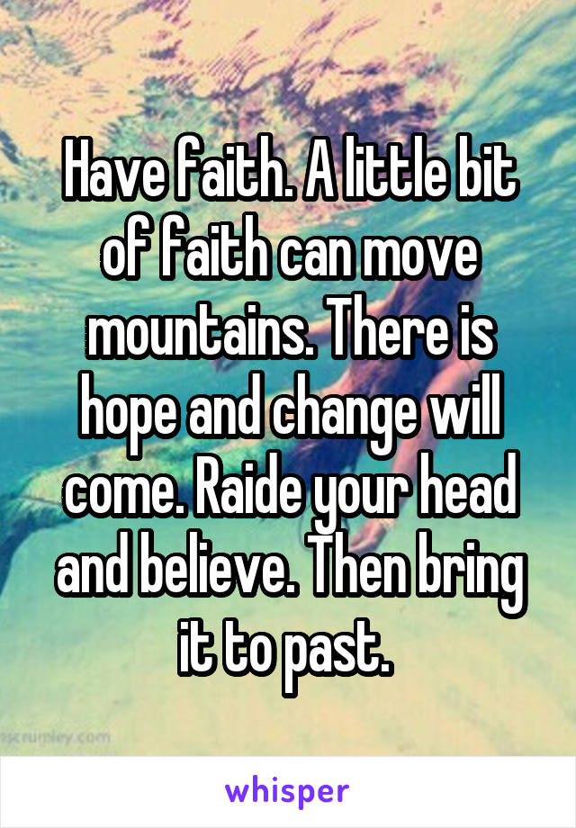 Have faith. A little bit of faith can move mountains. There is hope and change will come. Raide your head and believe. Then bring it to past. 