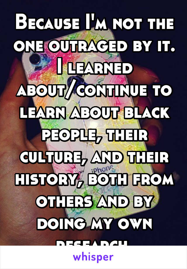 Because I'm not the one outraged by it. I learned about/continue to learn about black people, their culture, and their history, both from others and by doing my own research.