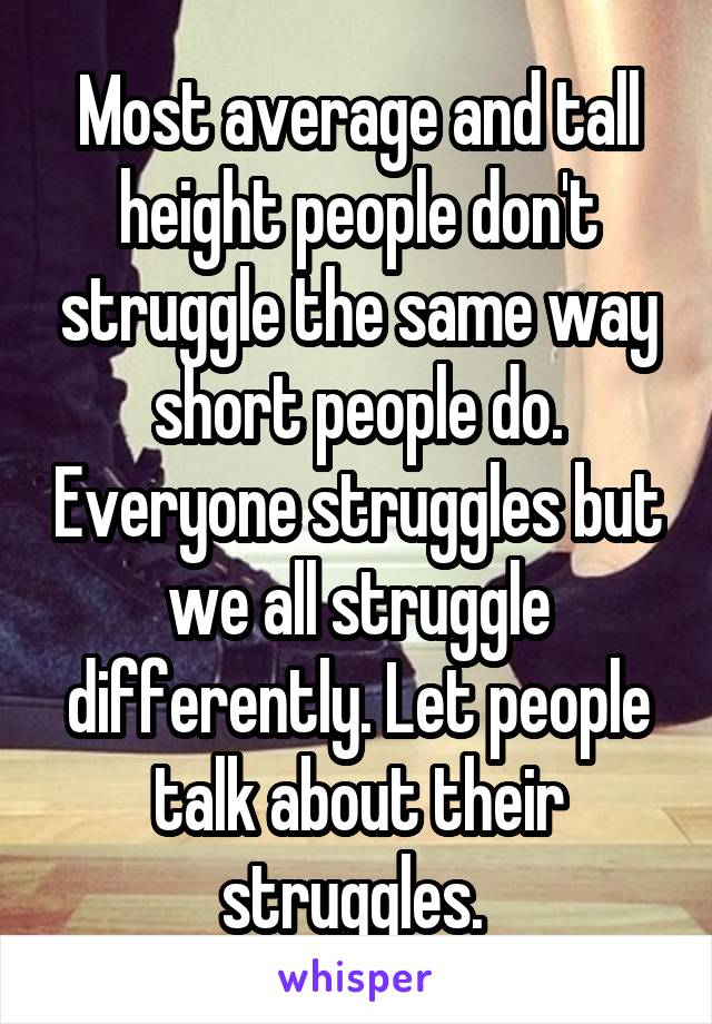 Most average and tall height people don't struggle the same way short people do. Everyone struggles but we all struggle differently. Let people talk about their struggles. 