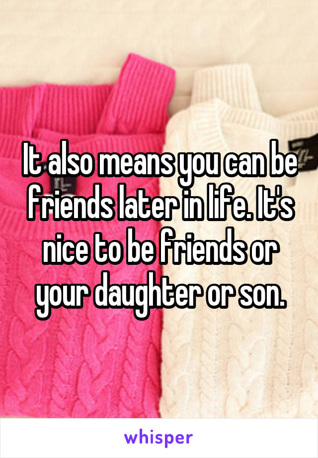 It also means you can be friends later in life. It's nice to be friends or your daughter or son.