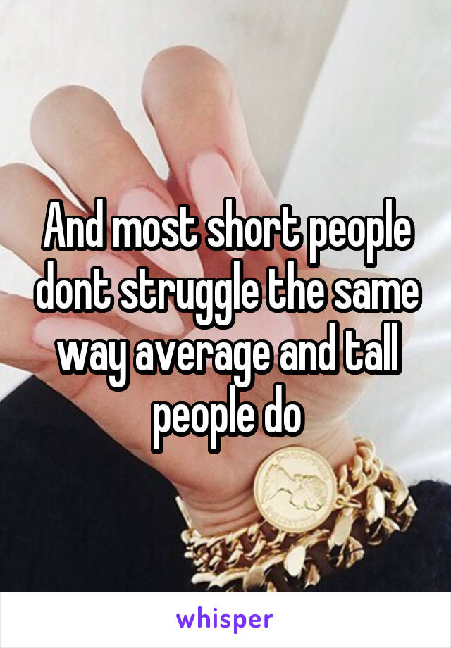 And most short people dont struggle the same way average and tall people do