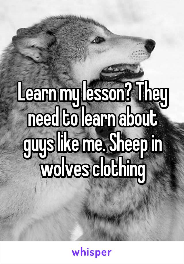 Learn my lesson? They need to learn about guys like me. Sheep in wolves clothing