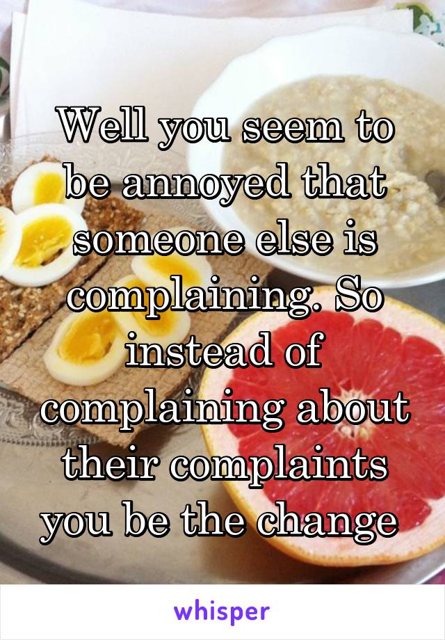 Well you seem to be annoyed that someone else is complaining. So instead of complaining about their complaints you be the change 