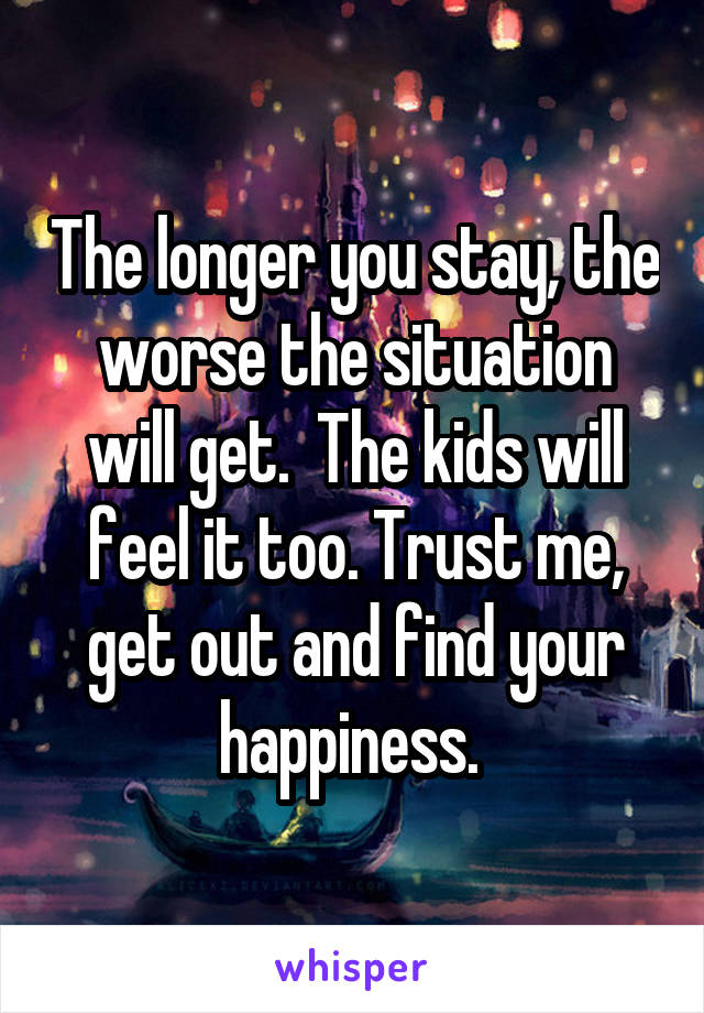 The longer you stay, the worse the situation will get.  The kids will feel it too. Trust me, get out and find your happiness. 
