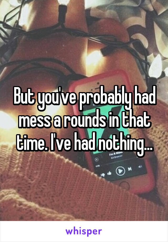 But you've probably had mess a rounds in that time. I've had nothing...