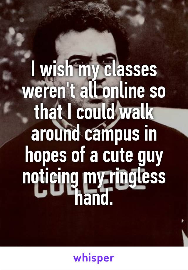 I wish my classes weren't all online so that I could walk around campus in hopes of a cute guy noticing my ringless hand.