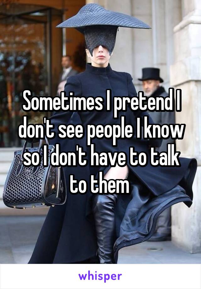 Sometimes I pretend I don't see people I know so I don't have to talk to them 