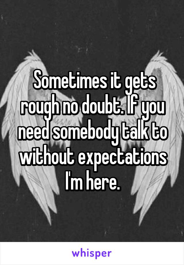  Sometimes it gets rough no doubt. If you need somebody talk to without expectations I'm here.