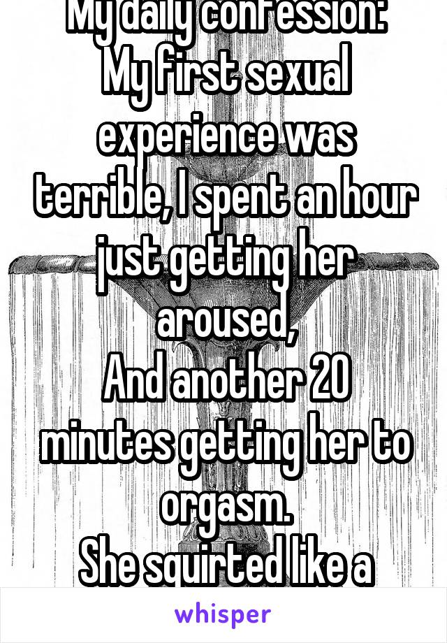 My daily confession:
My first sexual experience was terrible, I spent an hour just getting her aroused,
And another 20 minutes getting her to orgasm.
She squirted like a fountain tho.