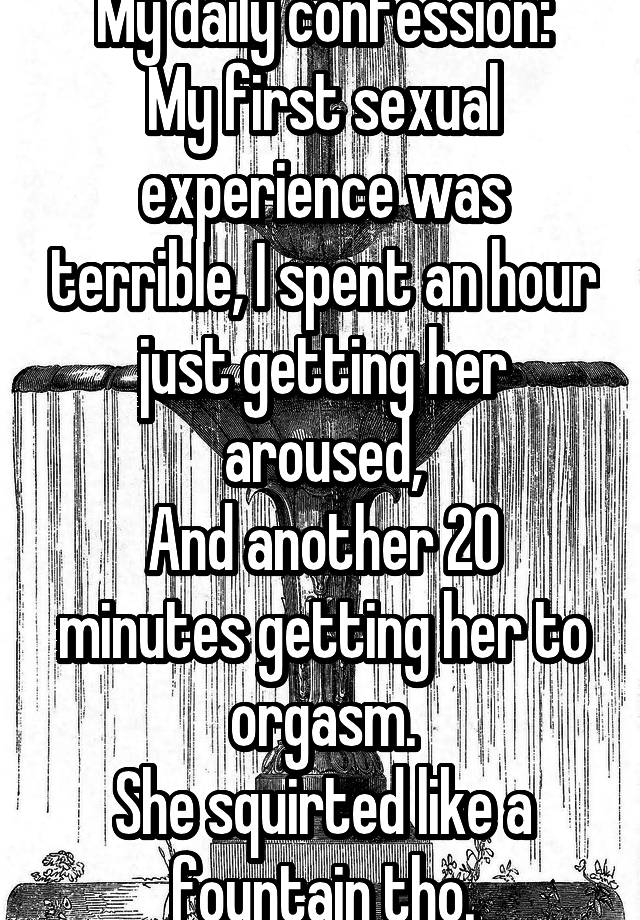 My daily confession:
My first sexual experience was terrible, I spent an hour just getting her aroused,
And another 20 minutes getting her to orgasm.
She squirted like a fountain tho.