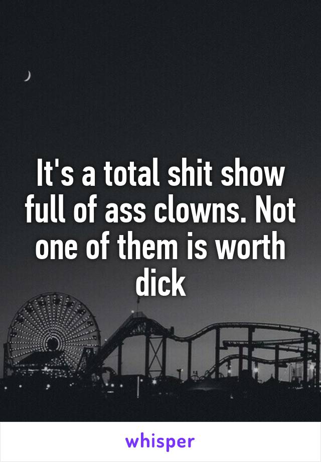 It's a total shit show full of ass clowns. Not one of them is worth dick