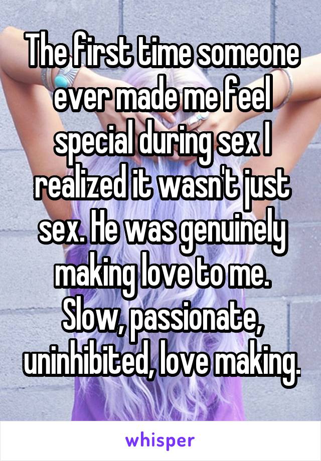 The first time someone ever made me feel special during sex I realized it wasn't just sex. He was genuinely making love to me. Slow, passionate, uninhibited, love making. 