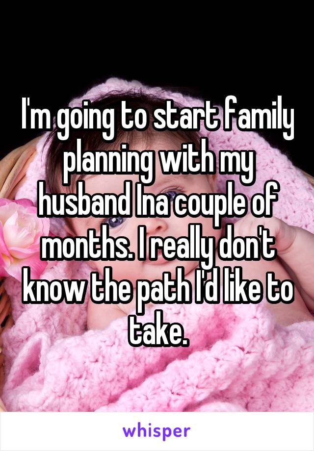 I'm going to start family planning with my husband Ina couple of months. I really don't know the path I'd like to take.